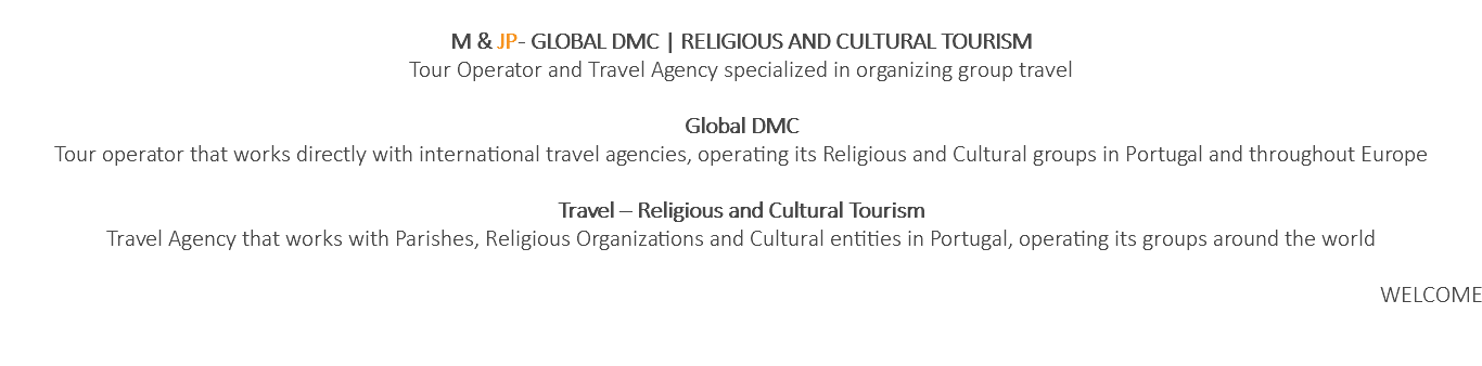  M & JP - GLOBAL DMC | RELIGIOUS AND CULTURAL TOURISM Tour Operator and Travel Agency specialized in organizing group travel Global DMC Tour operator that works directly with international travel agencies, operating its Religious and Cultural groups in Portugal and throughout Europe Travel – Religious and Cultural Tourism Travel Agency that works with Parishes, Religious Organizations and Cultural entities in Portugal, operating its groups around the world WELCOME 