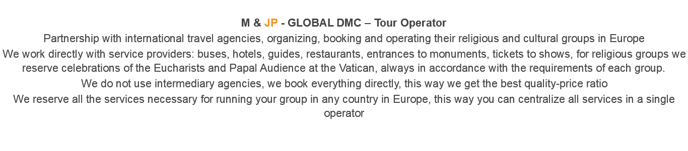  M & JP - GLOBAL DMC – Tour Operator Partnership with international travel agencies, organizing, booking and operating their religious and cultural groups in Europe We work directly with service providers: buses, hotels, guides, restaurants, entrances to monuments, tickets to shows, for religious groups we reserve celebrations of the Eucharists and Papal Audience at the Vatican, always in accordance with the requirements of each group. We do not use intermediary agencies, we book everything directly, this way we get the best quality-price ratio We reserve all the services necessary for running your group in any country in Europe, this way you can centralize all services in a single operator 