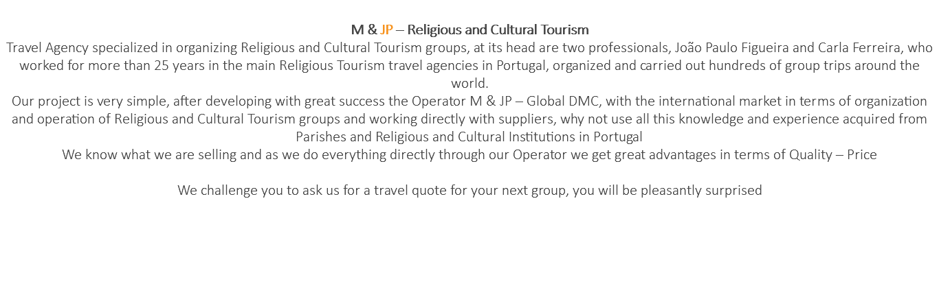  M & JP – Religious and Cultural Tourism Travel Agency specialized in organizing Religious and Cultural Tourism groups, at its head are two professionals, João Paulo Figueira and Carla Ferreira, who worked for more than 25 years in the main Religious Tourism travel agencies in Portugal, organized and carried out hundreds of group trips around the world. Our project is very simple, after developing with great success the Operator M & JP – Global DMC, with the international market in terms of organization and operation of Religious and Cultural Tourism groups and working directly with suppliers, why not use all this knowledge and experience acquired from Parishes and Religious and Cultural Institutions in Portugal We know what we are selling and as we do everything directly through our Operator we get great advantages in terms of Quality – Price We challenge you to ask us for a travel quote for your next group, you will be pleasantly surprised 