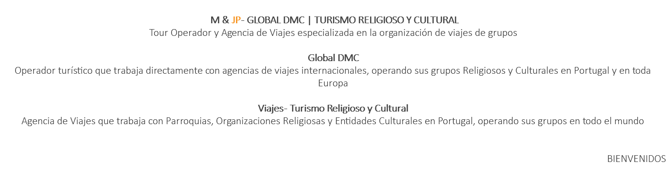  M & JP - GLOBAL DMC | TURISMO RELIGIOSO Y CULTURAL Tour Operador y Agencia de Viajes especializada en la organización de viajes de grupos Global DMC Operador turístico que trabaja directamente con agencias de viajes internacionales, operando sus grupos Religiosos y Culturales en Portugal y en toda Europa Viajes - Turismo Religioso y Cultural Agencia de Viajes que trabaja con Parroquias, Organizaciones Religiosas y Entidades Culturales en Portugal, operando sus grupos en todo el mundo BIENVENIDOS 