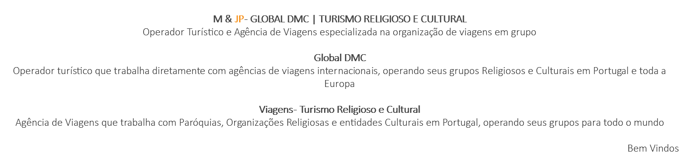  M & JP - GLOBAL DMC | TURISMO RELIGIOSO E CULTURAL Operador Turístico e Agência de Viagens especializada na organização de viagens em grupo Global DMC Operador turístico que trabalha diretamente com agências de viagens internacionais, operando seus grupos Religiosos e Culturais em Portugal e toda a Europa Viagens - Turismo Religioso e Cultural Agência de Viagens que trabalha com Paróquias, Organizações Religiosas e entidades Culturais em Portugal, operando seus grupos para todo o mundo Bem Vindos 